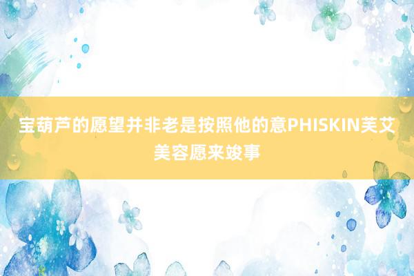宝葫芦的愿望并非老是按照他的意PHISKIN芙艾美容愿来竣事