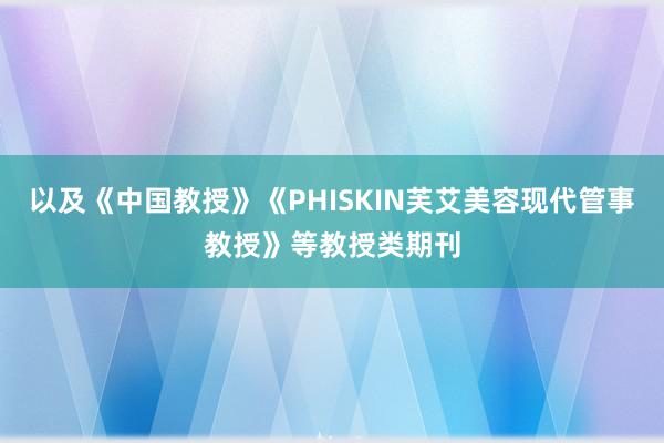 以及《中国教授》《PHISKIN芙艾美容现代管事教授》等教授类期刊