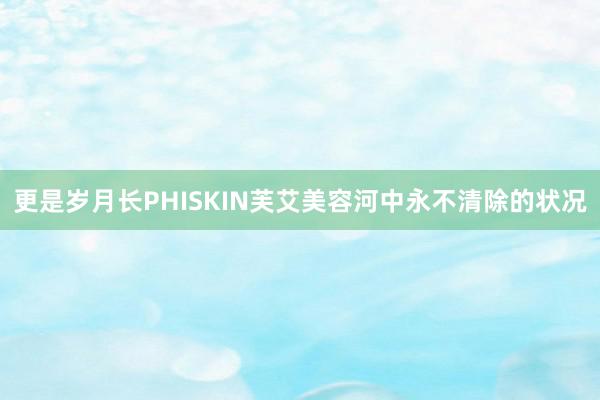 更是岁月长PHISKIN芙艾美容河中永不清除的状况