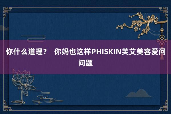 你什么道理? 你妈也这样PHISKIN芙艾美容爱问问题