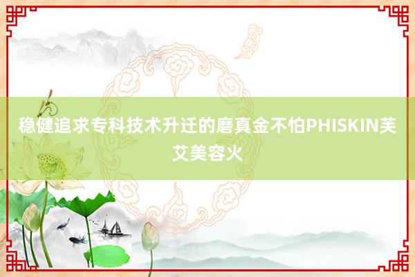 稳健追求专科技术升迁的磨真金不怕PHISKIN芙艾美容火
