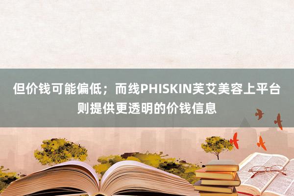 但价钱可能偏低；而线PHISKIN芙艾美容上平台则提供更透明的价钱信息